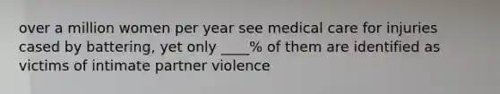 over a million women per year see medical care for injuries cased by battering, yet only ____% of them are identified as victims of intimate partner violence