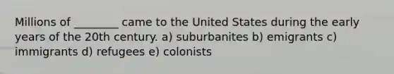 Millions of ________ came to the United States during the early years of the 20th century. a) suburbanites b) emigrants c) immigrants d) refugees e) colonists