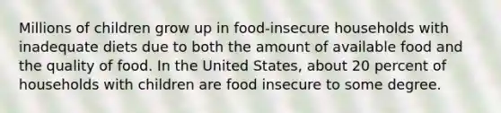 Millions of children grow up in food-insecure households with inadequate diets due to both the amount of available food and the quality of food. In the United States, about 20 percent of households with children are food insecure to some degree.