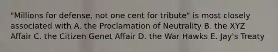 "Millions for defense, not one cent for tribute" is most closely associated with A. the Proclamation of Neutrality B. the XYZ Affair C. the Citizen Genet Affair D. the War Hawks E. Jay's Treaty