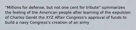 "Millions for defense, but not one cent for tribute" summarizes the feeling of the American people after learning of the expulsion of Charles Genêt the XYZ Affair Congress's approval of funds to build a navy Congress's creation of an army