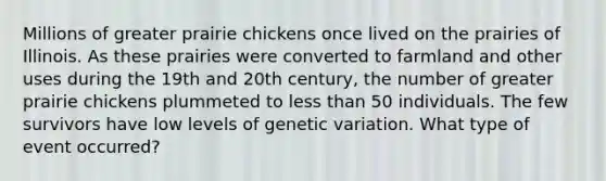 Millions of greater prairie chickens once lived on the prairies of Illinois. As these prairies were converted to farmland and other uses during the 19th and 20th century, the number of greater prairie chickens plummeted to less than 50 individuals. The few survivors have low levels of genetic variation. What type of event occurred?