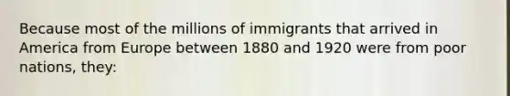 Because most of the millions of immigrants that arrived in America from Europe between 1880 and 1920 were from poor nations, they: