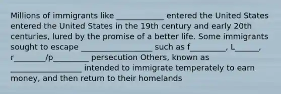 Millions of immigrants like ____________ entered the United States entered the United States in the 19th century and early 20th centuries, lured by the promise of a better life. Some immigrants sought to escape __________________ such as f_________, L______, r________/p_________ persecution Others, known as __________________ intended to immigrate temperately to earn money, and then return to their homelands