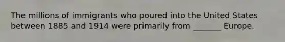 The millions of immigrants who poured into the United States between 1885 and 1914 were primarily from _______ Europe.