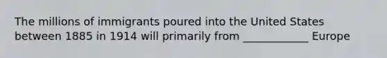 The millions of immigrants poured into the United States between 1885 in 1914 will primarily from ____________ Europe