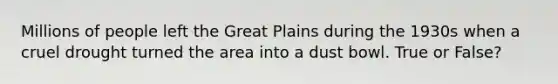 Millions of people left the Great Plains during the 1930s when a cruel drought turned the area into a dust bowl. True or False?