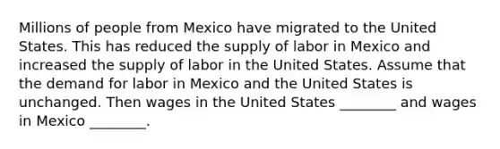 Millions of people from Mexico have migrated to the United States. This has reduced the supply of labor in Mexico and increased the supply of labor in the United States. Assume that the demand for labor in Mexico and the United States is unchanged. Then wages in the United States ________ and wages in Mexico ________.