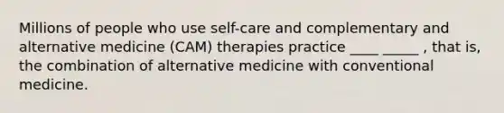 Millions of people who use self-care and complementary and alternative medicine (CAM) therapies practice ____ _____ , that is, the combination of alternative medicine with conventional medicine.