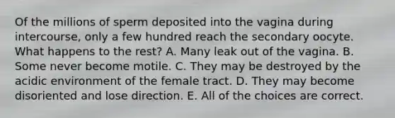 Of the millions of sperm deposited into the vagina during intercourse, only a few hundred reach the secondary oocyte. What happens to the rest? A. Many leak out of the vagina. B. Some never become motile. C. They may be destroyed by the acidic environment of the female tract. D. They may become disoriented and lose direction. E. All of the choices are correct.