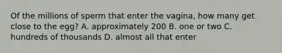 Of the millions of sperm that enter the vagina, how many get close to the egg? A. approximately 200 B. one or two C. hundreds of thousands D. almost all that enter