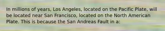 In millions of years, Los Angeles, located on the Pacific Plate, will be located near San Francisco, located on the North American Plate. This is because the San Andreas Fault in a: