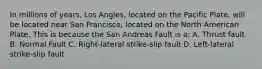 In millions of years, Los Angles, located on the Pacific Plate, will be located near San Francisco, located on the North American Plate. This is because the San Andreas Fault is a: A. Thrust fault B. Normal Fault C. Right-lateral strike-slip fault D. Left-lateral strike-slip fault