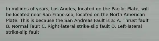 In millions of years, Los Angles, located on the Pacific Plate, will be located near San Francisco, located on the North American Plate. This is because the San Andreas Fault is a: A. Thrust fault B. Normal Fault C. Right-lateral strike-slip fault D. Left-lateral strike-slip fault