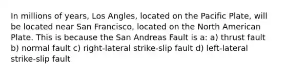 In millions of years, Los Angles, located on the Pacific Plate, will be located near San Francisco, located on the North American Plate. This is because the San Andreas Fault is a: a) thrust fault b) normal fault c) right-lateral strike-slip fault d) left-lateral strike-slip fault