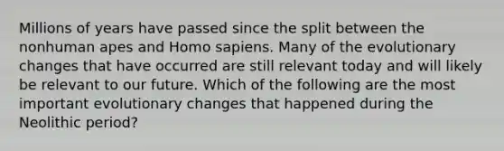 Millions of years have passed since the split between the nonhuman apes and Homo sapiens. Many of the evolutionary changes that have occurred are still relevant today and will likely be relevant to our future. Which of the following are the most important evolutionary changes that happened during the Neolithic period?