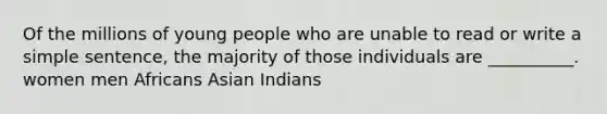 Of the millions of young people who are unable to read or write a simple sentence, the majority of those individuals are __________. women men Africans Asian Indians