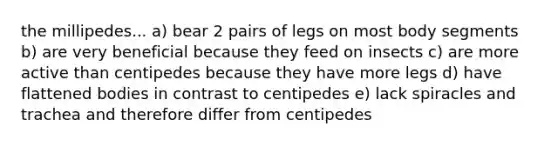 the millipedes... a) bear 2 pairs of legs on most body segments b) are very beneficial because they feed on insects c) are more active than centipedes because they have more legs d) have flattened bodies in contrast to centipedes e) lack spiracles and trachea and therefore differ from centipedes