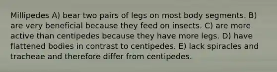 Millipedes A) bear two pairs of legs on most body segments. B) are very beneficial because they feed on insects. C) are more active than centipedes because they have more legs. D) have flattened bodies in contrast to centipedes. E) lack spiracles and tracheae and therefore differ from centipedes.