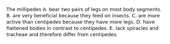 The millipedes A. bear two pairs of legs on most body segments. B. are very beneficial because they feed on insects. C. are more active than centipedes because they have more legs. D. have flattened bodies in contrast to centipedes. E. lack spiracles and tracheae and therefore differ from centipedes.