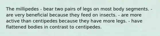 The millipedes - bear two pairs of legs on most body segments. - are very beneficial because they feed on insects. - are more active than centipedes because they have more legs. - have flattened bodies in contrast to centipedes.