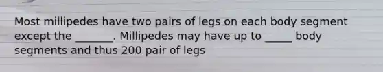 Most millipedes have two pairs of legs on each body segment except the _______. Millipedes may have up to _____ body segments and thus 200 pair of legs