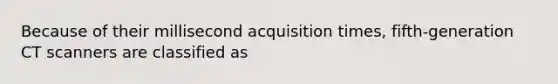 Because of their millisecond acquisition times, fifth-generation CT scanners are classified as