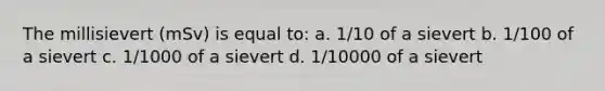 The millisievert (mSv) is equal to: a. 1/10 of a sievert b. 1/100 of a sievert c. 1/1000 of a sievert d. 1/10000 of a sievert