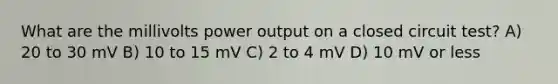 What are the millivolts power output on a closed circuit test? A) 20 to 30 mV B) 10 to 15 mV C) 2 to 4 mV D) 10 mV or less