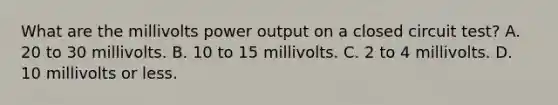 What are the millivolts power output on a closed circuit test? A. 20 to 30 millivolts. B. 10 to 15 millivolts. C. 2 to 4 millivolts. D. 10 millivolts or less.