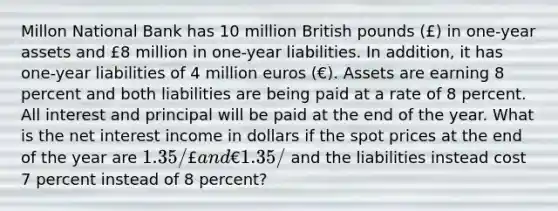 Millon National Bank has 10 million British pounds (£) in one-year assets and £8 million in one-year liabilities. In addition, it has one-year liabilities of 4 million euros (€). Assets are earning 8 percent and both liabilities are being paid at a rate of 8 percent. All interest and principal will be paid at the end of the year. What is the net interest income in dollars if the spot prices at the end of the year are 1.35/£ and €1.35/ and the liabilities instead cost 7 percent instead of 8 percent?