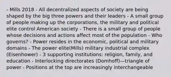 - Mills 2018 - All decentralized aspects of society are being shaped by the big three powers and their leaders - A small group of people making up the corporations, the military and political elite control American society - There is a small group of people whose decisions and actions affect most of the population - Who governs? - Power resides in the economic, political and military domains - The power elite(Mills) military industrial complex (Eisenhower) - 3 supporting institutions: religion, family, and education - Interlocking directorates (Domhoff)—triangle of power - Positions at the top are increasingly interchangeable