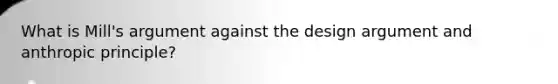 What is Mill's argument against the design argument and anthropic principle?