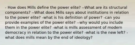 - How does Mills define the power elite? --What are its structural components? --What does Mills says about institutions in relation to the power elite? -what is his definition of power? -can you provide examples of the power elite? --why would you include them in the power elite? -what is mills assessment of modern democracy in relation to the power elite? -what is the new left? -what does mills mean by the end of ideology?