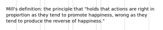 Mill's definition: the principle that "holds that actions are right in proportion as they tend to promote happiness, wrong as they tend to produce the reverse of happiness."