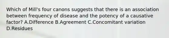 Which of Mill's four canons suggests that there is an association between frequency of disease and the potency of a causative factor? A.Difference B.Agreement C.Concomitant variation D.Residues