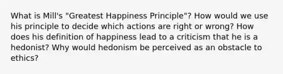 What is Mill's "Greatest Happiness Principle"? How would we use his principle to decide which actions are right or wrong? How does his definition of happiness lead to a criticism that he is a hedonist? Why would hedonism be perceived as an obstacle to ethics?