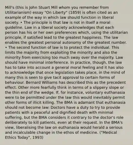 Mill's (this is John Stuart Mill whom you remember from Utilitarianism) essay "On Liberty" (1859) is often cited as an example of the way in which law should function in liberal society. • The principle is that law is not in itself a moral guideline. Law in a liberal society acknowledges that each person has his or her own preferences which, using the utilitarian principle, if satisfied lead to the greatest happiness. The law enables the greatest personal autonomy of the greatest number. • The second function of law is to protect the individual. This limits the majority from exploiting the minority and also the minority from exercising too much sway over the majority. Law should have minimal interference. In practice, though, the law has to take into account a general moral feeling and it has also to acknowledge that once legislation takes place, in the mind of many this is seen to give tacit approval to certain forms of behaviour. Bernard Williams has described this as the precedent effect. Other more fearfully think in terms of a slippery slope or the thin end of the wedge. If, for instance, voluntary euthanasia were to be permitted under the law this would inevitably permit other forms of illicit killing. The BMA is adamant that euthanasia should not become law: Doctors have a duty to try to provide patients with a peaceful and dignified death with minimal suffering, but the BMA considers it contrary to the doctor's role deliberately to kill patients, even at their request. In the BMA's view, liberalising the law on euthanasia would herald a serious and incalculable change in the ethos of medicine. ("Medical Ethics Today", 1993)