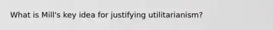 What is Mill's key idea for justifying utilitarianism?