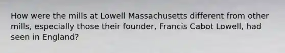 How were the mills at Lowell Massachusetts different from other mills, especially those their founder, Francis Cabot Lowell, had seen in England?