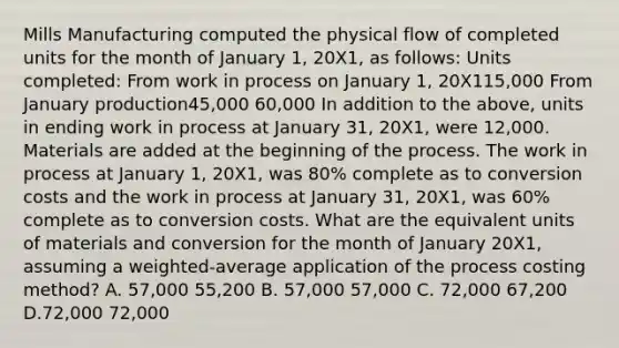 Mills Manufacturing computed the physical flow of completed units for the month of January 1, 20X1, as follows: Units completed: From work in process on January 1, 20X115,000 From January production45,000 60,000 In addition to the above, units in ending work in process at January 31, 20X1, were 12,000. Materials are added at the beginning of the process. The work in process at January 1, 20X1, was 80% complete as to conversion costs and the work in process at January 31, 20X1, was 60% complete as to conversion costs. What are the equivalent units of materials and conversion for the month of January 20X1, assuming a weighted-average application of the process costing method? A. 57,000 55,200 B. 57,000 57,000 C. 72,000 67,200 D.72,000 72,000