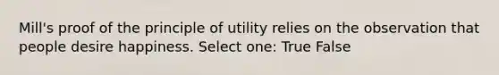 Mill's proof of the principle of utility relies on the observation that people desire happiness. Select one: True False