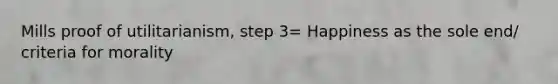 Mills proof of utilitarianism, step 3= Happiness as the sole end/ criteria for morality