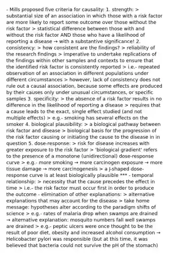 - Mills proposed five criteria for causality: 1. strength: > substantial size of an association in which those with a risk factor are more likely to report some outcome over those without the risk factor > statistical difference between those with and without the risk factor AND those who have a likelihood of reporting a disease → with a substantive significance! 2. consistency: > how consistent are the findings? > reliability of the research findings > imperative to undertake replications of the findings within other samples and contexts to ensure that the identified risk factor is consistently reported > i.e.- repeated observation of an association in different populations under different circumstances > however, lack of consistency does not rule out a causal association, because some effects are produced by their causes only under unusual circumstances, or specific samples 3. specificity: > the absence of a risk factor results in no difference in the likelihood of reporting a disease > requires that a cause leads to the exact, single effect studied (and not multiple effects) > e.g.- smoking has several effects on the smoker 4. biological plausibility: > a biological pathway between risk factor and disease > biological basis for the progression of the risk factor causing or initiating the cause to the disease in in question 5. dose-response: > risk for disease increases with greater exposure to the risk factor > 'biological gradient' refers to the presence of a monotone (unidirectional) dose-response curve > e.g.- more smoking → more carcinogen exposure → more tissue damage → more carcinogenesis > a J-shaped dose- response curve is at least biologically plausible *** - temporal relationship: > necessity that the cause precedes the effect in time > i.e.- the risk factor must occur first in order to produce the outcome - elimination of other explanations: > alternative explanations that may account for the disease > take home message: hypotheses alter according to the paradigm shifts of science > e.g.- rates of malaria drop when swamps are drained → alternative explanation: mosquito numbers fall well swamps are drained > e.g.- peptic ulcers were once thought to be the result of poor diet, obesity and increased alcohol consumption → Helicobacter pylori was responsible (but at this time, it was believed that bacteria could not survive the pH of the stomach)