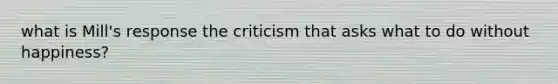 what is Mill's response the criticism that asks what to do without happiness?