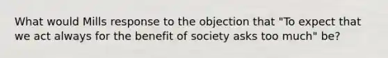 What would Mills response to the objection that "To expect that we act always for the benefit of society asks too much" be?