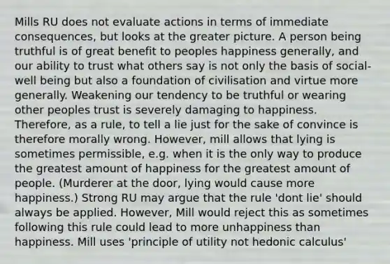 Mills RU does not evaluate actions in terms of immediate consequences, but looks at the greater picture. A person being truthful is of great benefit to peoples happiness generally, and our ability to trust what others say is not only the basis of social-well being but also a foundation of civilisation and virtue more generally. Weakening our tendency to be truthful or wearing other peoples trust is severely damaging to happiness. Therefore, as a rule, to tell a lie just for the sake of convince is therefore morally wrong. However, mill allows that lying is sometimes permissible, e.g. when it is the only way to produce the greatest amount of happiness for the greatest amount of people. (Murderer at the door, lying would cause more happiness.) Strong RU may argue that the rule 'dont lie' should always be applied. However, Mill would reject this as sometimes following this rule could lead to more unhappiness than happiness. Mill uses 'principle of utility not hedonic calculus'