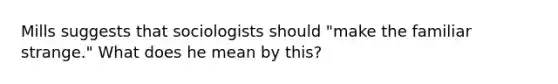 Mills suggests that sociologists should "make the familiar strange." What does he mean by this?