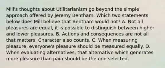 Mill's thoughts about Utilitarianism go beyond the simple approach offered by Jeremy Bentham. Which two statements below does Mill believe that Bentham would not? A. Not all pleasures are equal, it is possible to distinguish between higher and lower pleasures. B. Actions and consequences are not all that matters. Character also counts. C. When measuring pleasure, everyone's pleasure should be measured equally. D. When evaluating alternatives, that alternative which generates more pleasure than pain should be the one selected.