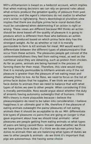 Mill's utilitarianism is based on a hedonist account, which implies that when making decisions we can rely on general rules about what actions produce the greatest quality of pleasure from past experience, and the agent's intentions do not matter to whether one's action is right/wrong. Ross's deontological pluralism view implies that there are multiple prima facie moral duties that must be considered when determining if an action is right or wrong. These views are different because Mill thinks an action should be done based off the quality of pleasure it is going to produce which is different from Ross who believes an action should be produced based on which prima facie duty has the strongest weight. As far as whether or not it is morally permissible to farm & kill animals for meat, Mill would want to differentiate between the different types of pleasures/pains that occur from these actions. The pleasures people get consist of the contentment/fullness they feel from eating meat, as well as the nutrtional value they are obtaining, such as protein from chicken. As far as pains, animals are being harmed in the process of farming them for their meat. Therefore, this view would imply that it is morally permissible to kill/farm animals only if the net pleasure is greater than the pleasure of not eating meat and allowing them to live. As for Ross, we need to focus on the list of prima facie duties that he supplies. If we think we owe prima facie duties to animals then we need to balance that with what types of duties we owe to other people. When considering if this is morally permissible, Ross would argue about whether the duty of aniamls having autonomy outweighs that of humans. I think Mill's theory is more plaausible because I believe the pleasures/pains do need to be taken into consideration. I believe happiness is an ultimate goal in life, therefore if the pleasure of eating animals outweight the pains/ pleasures of not eating animals then it should be acceptable to do so. Mill- differentiate b/w types of pleasures vs pains that are going on (singer U that gave argument about how we should treat animals) - what pleasures are people getting from eating animals vs what types of pains are being caused Ross- answer about whether we think we have prima facie duties- if u think we do owe prima facie duties to animals then we are balancing what types of duties we owe to other people & animals - do we think it's important that pigs are autonomous- the having some choice